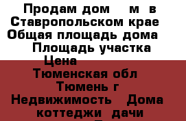 Продам дом 220м2 в Ставропольском крае › Общая площадь дома ­ 220 › Площадь участка ­ 5 › Цена ­ 6 500 000 - Тюменская обл., Тюмень г. Недвижимость » Дома, коттеджи, дачи продажа   . Тюменская обл.,Тюмень г.